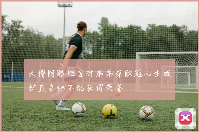 大博阿滕坦言对弟弟夺欧冠心生嫉妒直言他不配获得荣誉