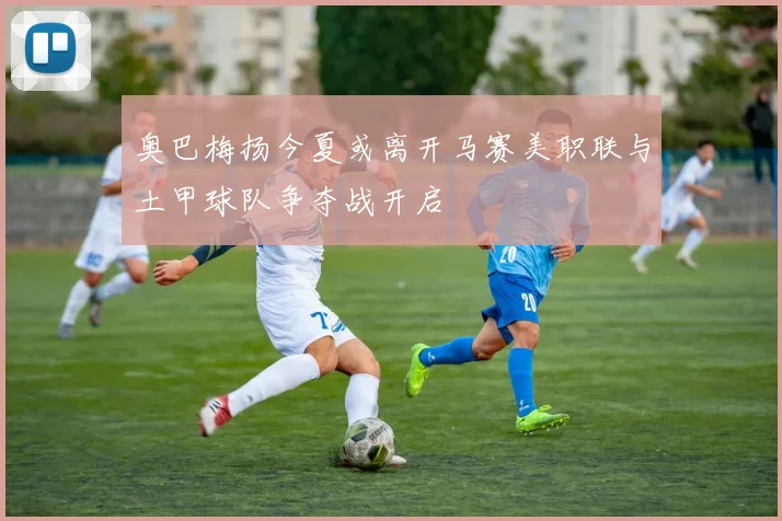 奥巴梅扬今夏或离开马赛美职联与土甲球队争夺战开启