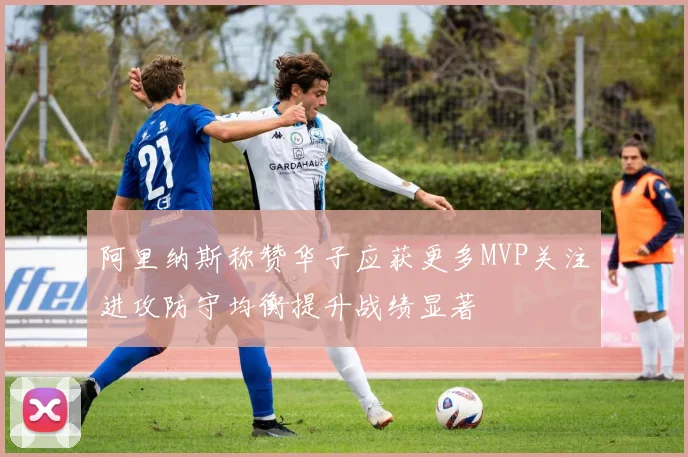 阿里纳斯称赞华子应获更多MVP关注进攻防守均衡提升战绩显著