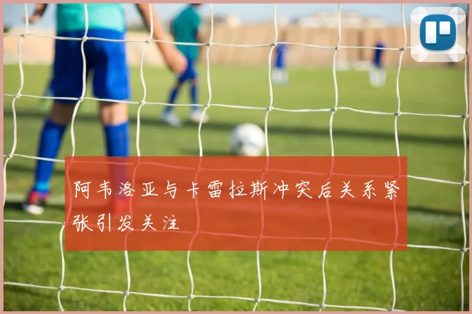 阿韦洛亚与卡雷拉斯冲突后关系紧张引发关注