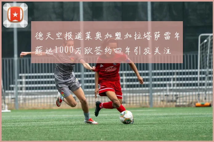 德天空报道莱奥加盟加拉塔萨雷年薪达1000万欧签约四年引发关注