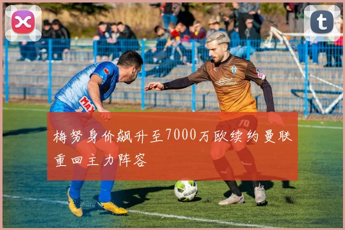 梅努身价飙升至7000万欧续约曼联重回主力阵容