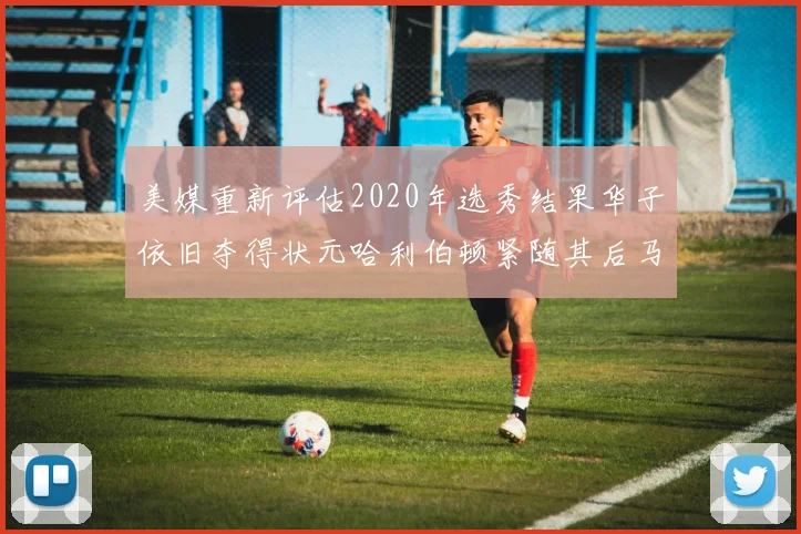 美媒重新评估2020年选秀结果华子依旧夺得状元哈利伯顿紧随其后马克西位列探花