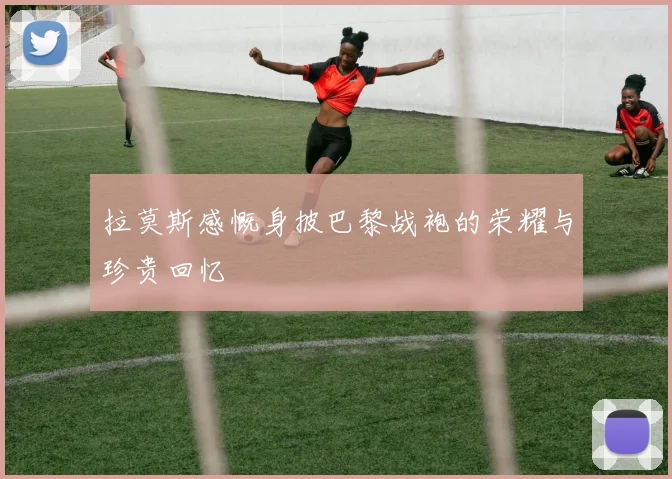 拉莫斯感慨身披巴黎战袍的荣耀与珍贵回忆