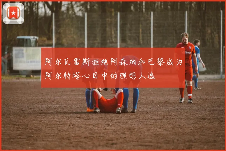 阿尔瓦雷斯拒绝阿森纳和巴黎成为阿尔特塔心目中的理想人选