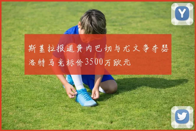 斯基拉报道费内巴切与尤文争夺瑟洛特马竞标价3500万欧元