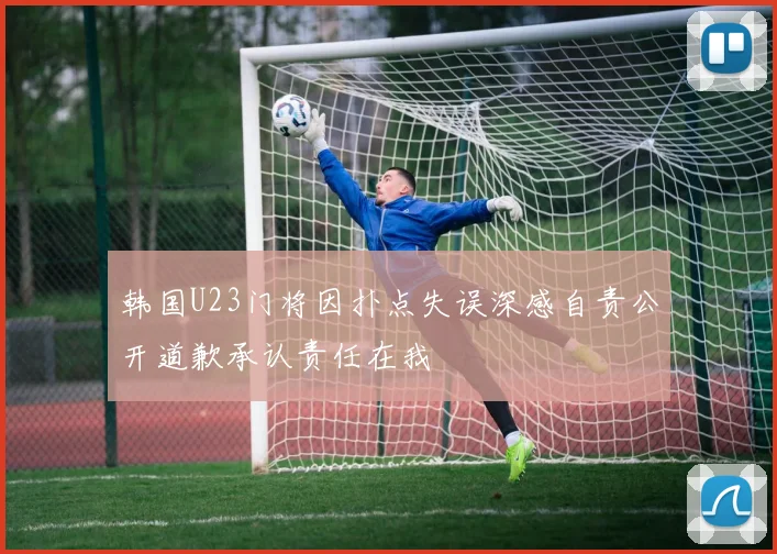 韩国U23门将因扑点失误深感自责公开道歉承认责任在我