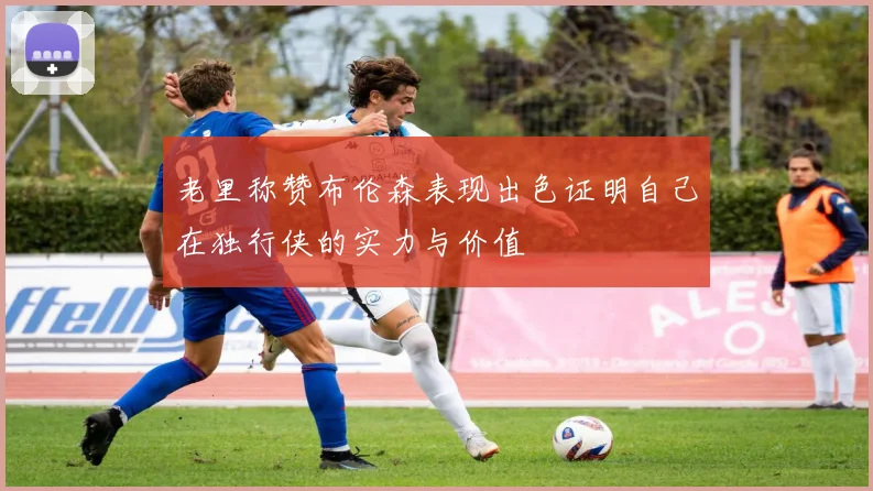 老里称赞布伦森表现出色证明自己在独行侠的实力与价值