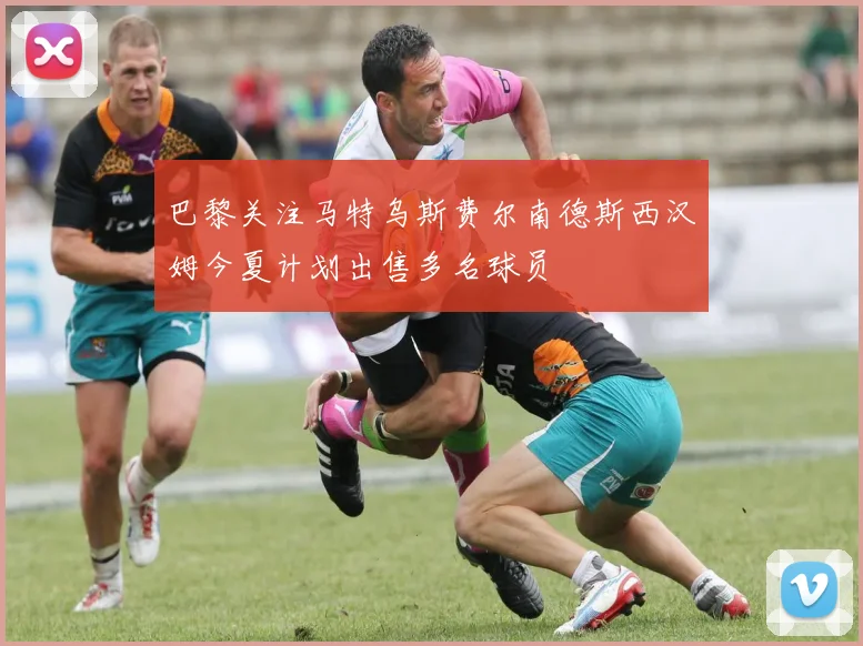 巴黎关注马特乌斯费尔南德斯西汉姆今夏计划出售多名球员