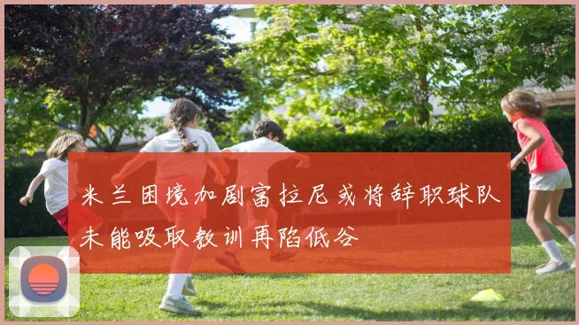 米兰困境加剧富拉尼或将辞职球队未能吸取教训再陷低谷