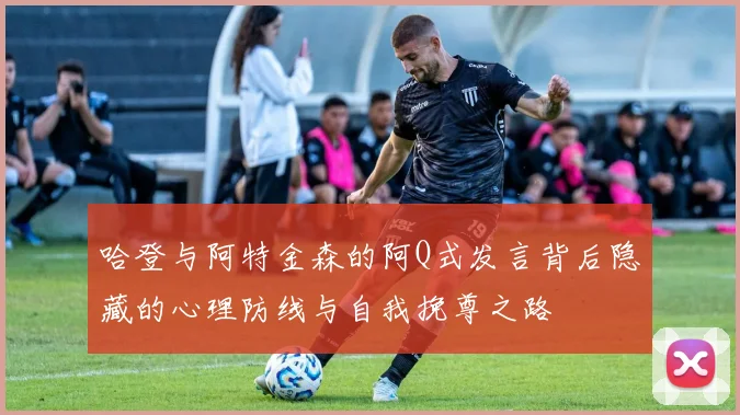 哈登与阿特金森的阿Q式发言背后隐藏的心理防线与自我挽尊之路