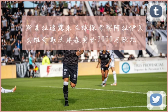 斯基拉透露米兰球探考察阿拉伊贝戈维奇勒沃库森要价3000万欧元