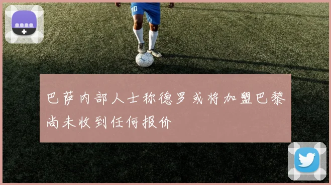 巴萨内部人士称德罗或将加盟巴黎尚未收到任何报价