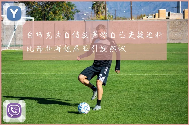 白巧克力自信发声称自己更接近科比而非海佐尼亚引发热议