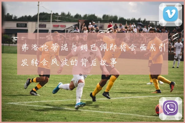 弗洛伦蒂诺与姆巴佩即将会面或引发转会风波的背后故事