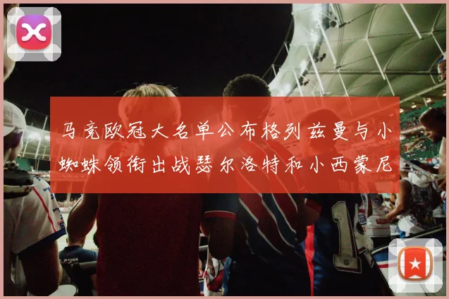 马竞欧冠大名单公布格列兹曼与小蜘蛛领衔出战瑟尔洛特和小西蒙尼在列