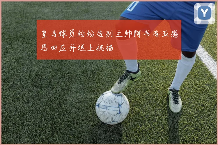 皇马球员纷纷告别主帅阿韦洛亚感恩回应并送上祝福