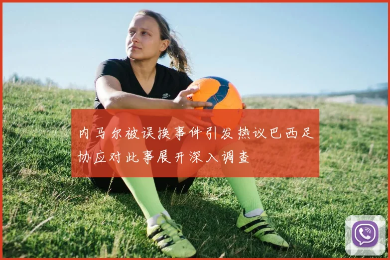 内马尔被误换事件引发热议巴西足协应对此事展开深入调查