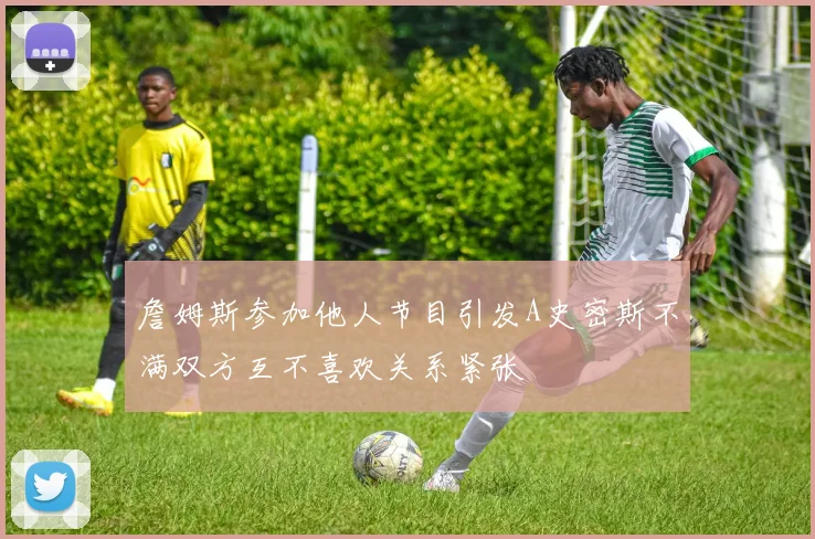 詹姆斯参加他人节目引发A史密斯不满双方互不喜欢关系紧张
