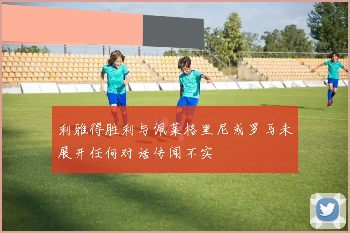 利雅得胜利与佩莱格里尼或罗马未展开任何对话传闻不实