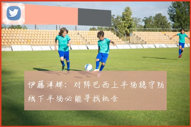 伊藤洋辉：对阵巴西上半场稳守防线下半场必能寻找机会