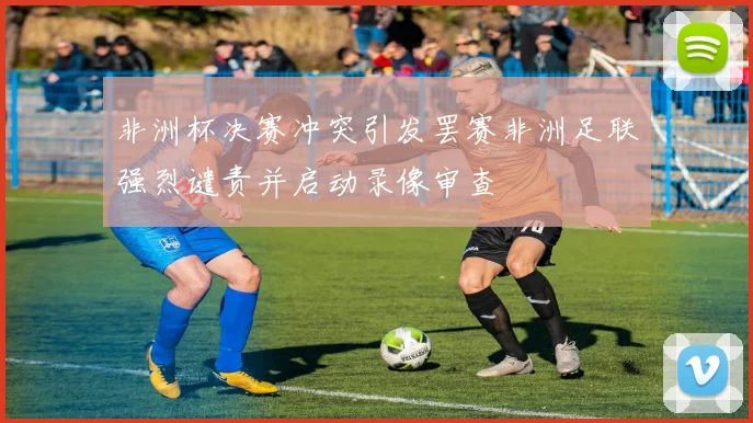 非洲杯决赛冲突引发罢赛非洲足联强烈谴责并启动录像审查