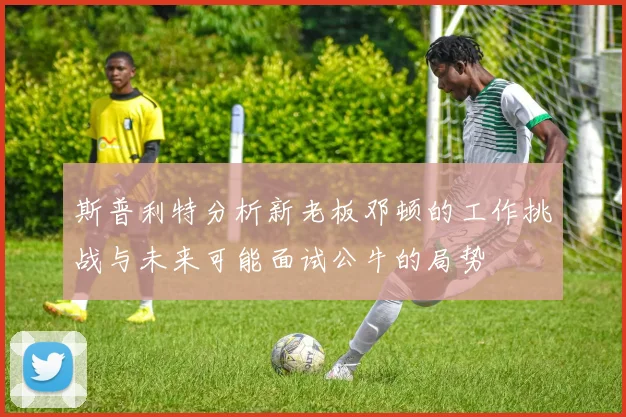 斯普利特分析新老板邓顿的工作挑战与未来可能面试公牛的局势